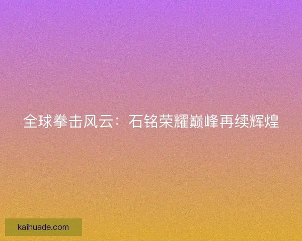 全球拳击风云:石铭荣耀巅峰再续辉煌 全球拳击风云:石铭荣耀巅峰再续辉煌