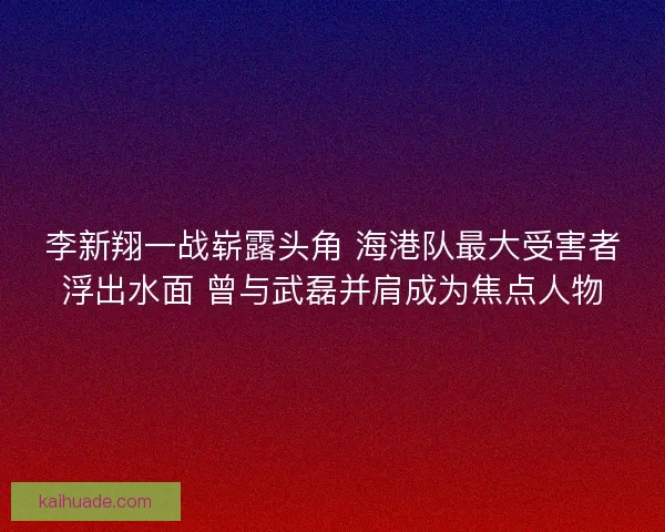 李新翔一战崭露头角 海港队最大受害者浮出水面 曾与武磊并肩成为焦点人物 李新翔一战崭露头角 海港队最大受害者浮出水面 曾与武磊并肩成为焦点人物