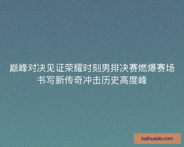 巅峰对决见证荣耀时刻男排决赛燃爆赛场书写新传奇冲击历史高度峰