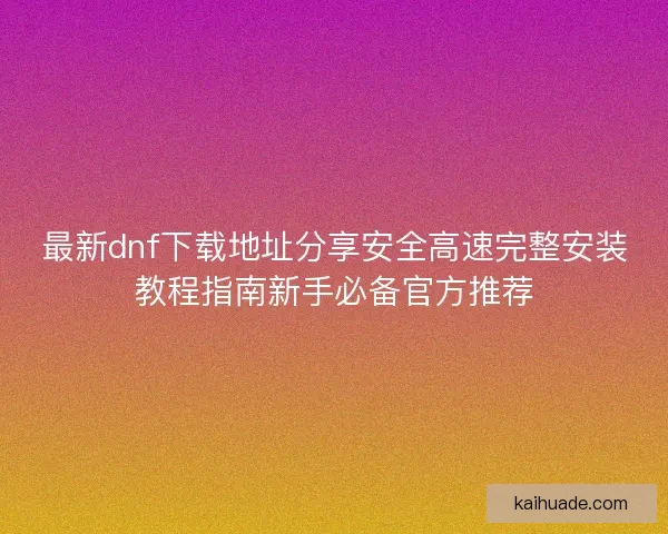 最新dnf下载地址分享安全高速完整安装教程指南新手必备官方推荐