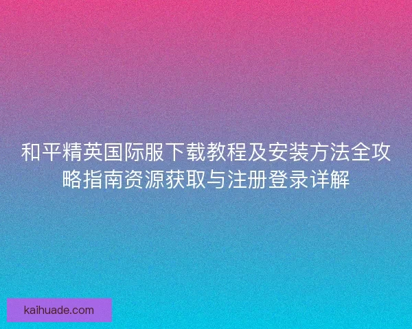 和平精英国际服下载教程及安装方法全攻略指南资源获取与注册登录详解