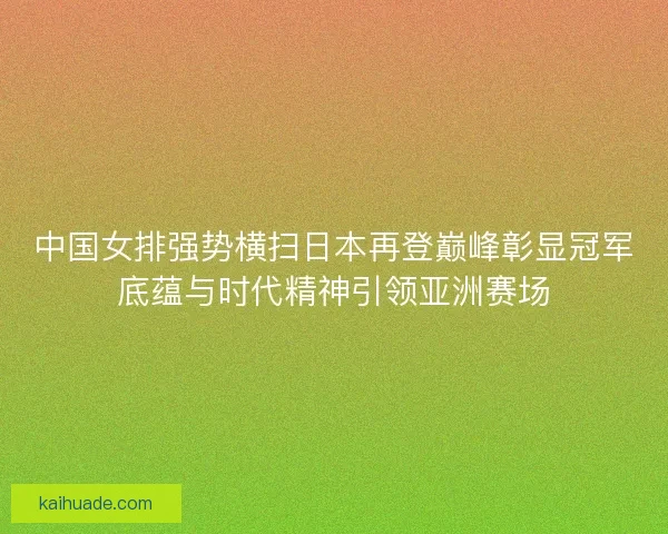 中国女排强势横扫日本再登巅峰彰显冠军底蕴与时代精神引领亚洲赛场