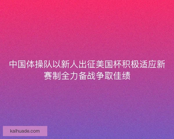 中国体操队以新人出征美国杯积极适应新赛制全力备战争取佳绩