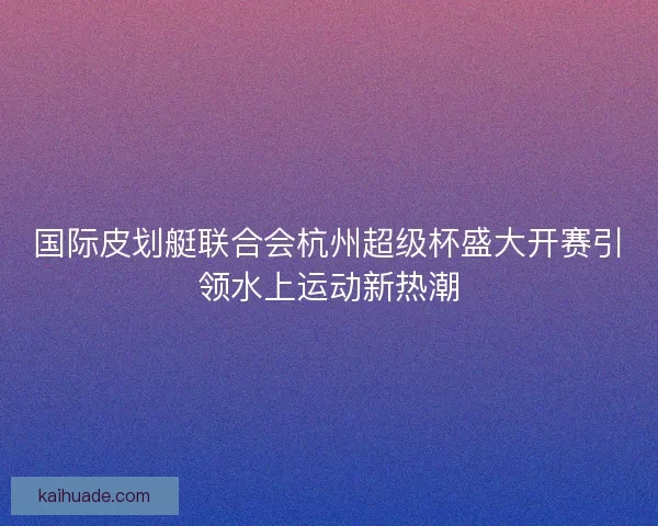 国际皮划艇联合会杭州超级杯盛大开赛引领水上运动新热潮