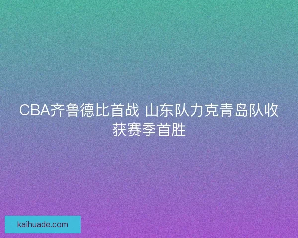 CBA齐鲁德比首战 山东队力克青岛队收获赛季首胜 CBA齐鲁德比首战 山东队力克青岛队收获赛季首胜
