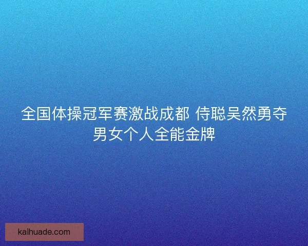 全国体操冠军赛激战成都 侍聪吴然勇夺男女个人全能金牌 全国体操冠军赛激战成都 侍聪吴然勇夺男女个人全能金牌