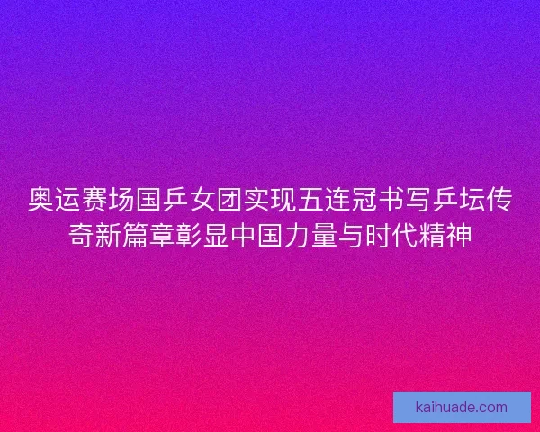 奥运赛场国乒女团实现五连冠书写乒坛传奇新篇章彰显中国力量与时代精神