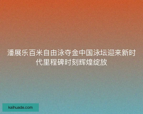 潘展乐百米自由泳夺金中国泳坛迎来新时代里程碑时刻辉煌绽放