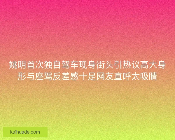 姚明首次独自驾车现身街头引热议高大身形与座驾反差感十足网友直呼太吸睛