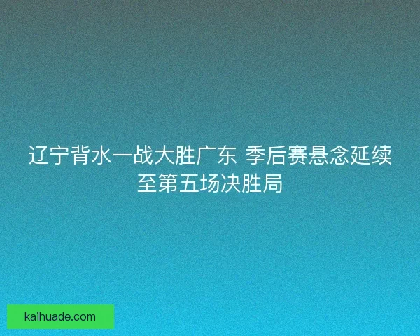 辽宁背水一战大胜广东 季后赛悬念延续至第五场决胜局 辽宁背水一战大胜广东 季后赛悬念延续至第五场决胜局
