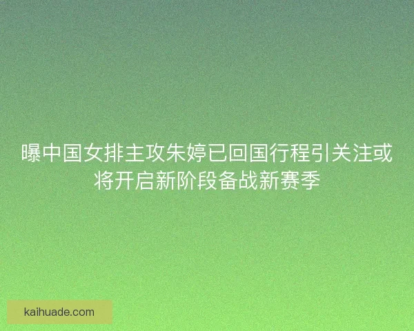 曝中国女排主攻朱婷已回国行程引关注或将开启新阶段备战新赛季