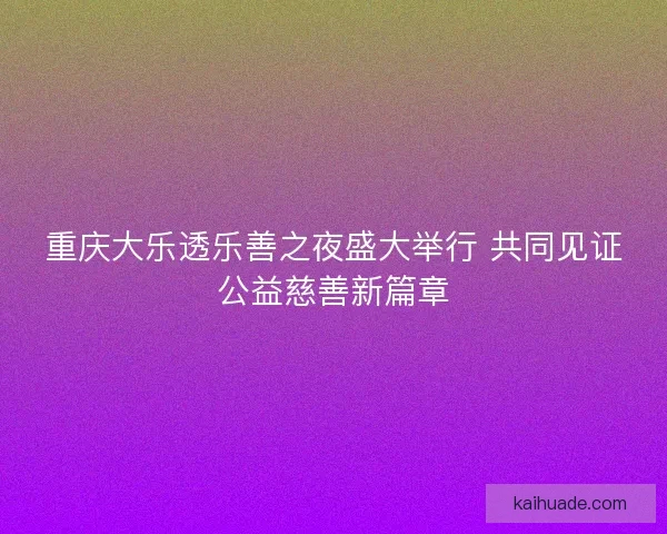 重庆大乐透乐善之夜盛大举行 共同见证公益慈善新篇章 重庆大乐透乐善之夜盛大举行 共同见证公益慈善新篇章