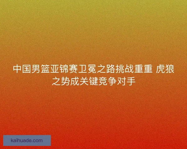 中国男篮亚锦赛卫冕之路挑战重重 虎狼之势成关键竞争对手