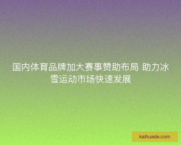 国内体育品牌加大赛事赞助布局 助力冰雪运动市场快速发展