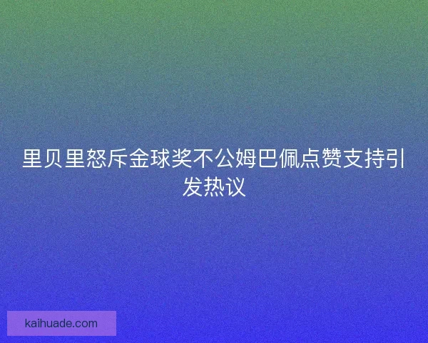 里贝里怒斥金球奖不公姆巴佩点赞支持引发热议