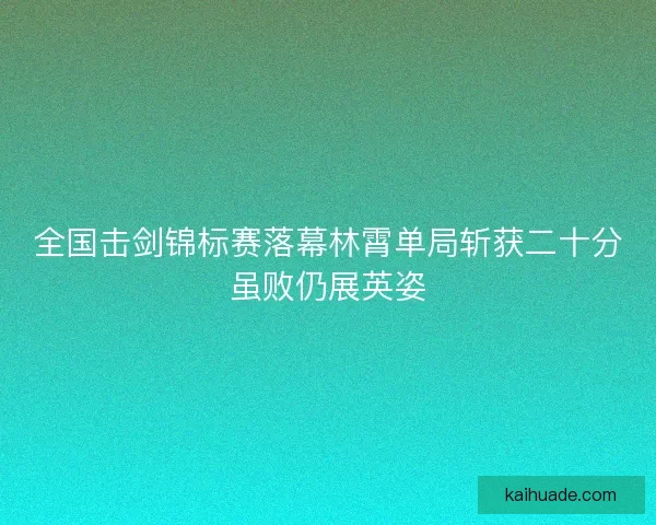 全国击剑锦标赛落幕林霄单局斩获二十分虽败仍展英姿 全国击剑锦标赛落幕林霄单局斩获二十分虽败仍展英姿